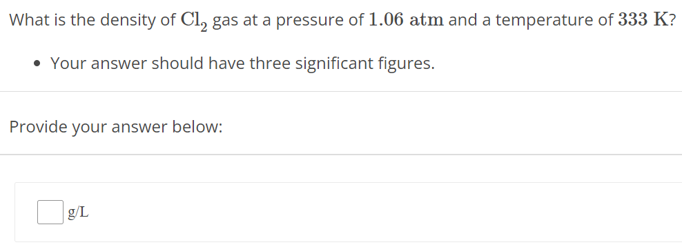 What is the density of Cl2 gas at a pressure of 1.06 atm and a temperature of 333 K ? Your answer should have three significant figures. Provide your answer below: g/L 