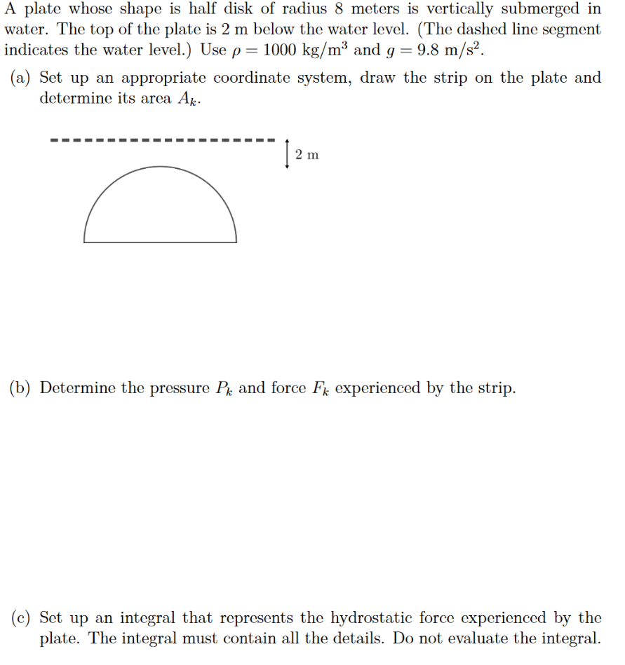 A plate whose shape is half disk of radius 8 meters is vertically submerged in water. The top of the plate is 2 m below the water level. (The dashed line segment indicates the water level.) Use ρ = 1000 kg/m3 and g = 9.8 m/s2. (a) Set up an appropriate coordinate system, draw the strip on the plate and determine its area Ak. (b) Determine the pressure Pk and force Fk experienced by the strip. (c) Set up an integral that represents the hydrostatic force experienced by the plate. The integral must contain all the details. Do not evaluate the integral. 