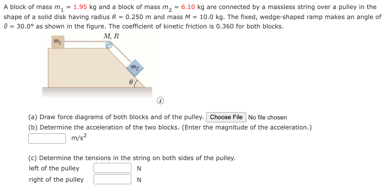 A block of mass m1 = 1.95 kg and a block of mass m2 = 6.10 kg are connected by a massless string over a pulley in the shape of a solid disk having radius R = 0.250 m and mass M = 10.0 kg. The fixed, wedge-shaped ramp makes an angle of θ = 30.0∘ as shown in the figure. The coefficient of kinetic friction is 0.360 for both blocks. (i) (a) Draw force diagrams of both blocks and of the pulley. No file chosen (b) Determine the acceleration of the two blocks. (Enter the magnitude of the acceleration.) m/s2 (c) Determine the tensions in the string on both sides of the pulley. left of the pulley N right of the pulley N