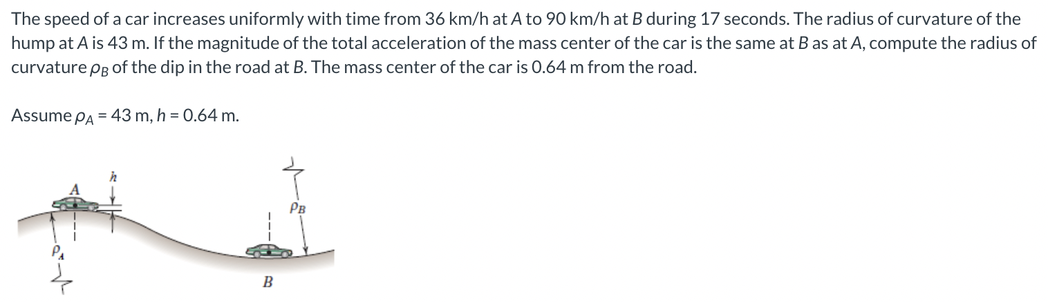 The speed of a car increases uniformly with time from 36 km/h at A to 90 km/h at B during 17 seconds. The radius of curvature of the hump at A is 43 m. If the magnitude of the total acceleration of the mass center of the car is the same at B as at A, compute the radius of curvature ρB of the dip in the road at B. The mass center of the car is 0.64 m from the road. Assume ρA = 43 m, h = 0.64 m.