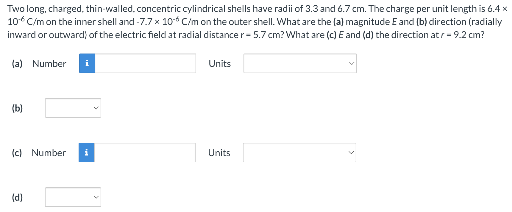 Two long, charged, thin-walled, concentric cylindrical shells have radii of 3.3 and 6.7 cm. The charge per unit length is 6.4× 10−6 C/m on the inner shell and −7.7×10−6 C/m on the outer shell. What are the (a) magnitude E and (b) direction (radially inward or outward) of the electric field at radial distance r = 5.7 cm? What are (c) E and (d) the direction at r = 9.2 cm? (a) Number Units (b) (c) Number Units (d)