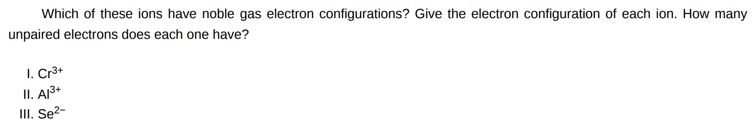 Which of these ions have noble gas electron configurations? Give the electron configuration of each ion. How many unpaired electrons does each one have? I. Cr3+ II. Al3+ III. Se2− 