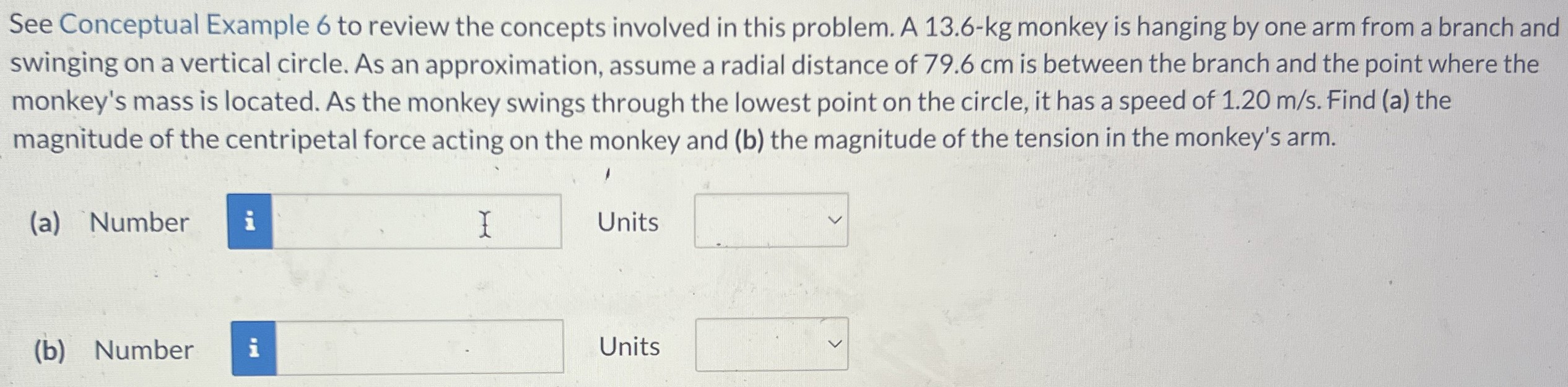 See Conceptual Example 6 to review the concepts involved in this problem. A 13.6-kg monkey is hanging by one arm from a branch and swinging on a vertical circle. As an approximation, assume a radial distance of 79.6 cm is between the branch and the point where the monkey's mass is located. As the monkey swings through the lowest point on the circle, it has a speed of 1.20 m/s. Find (a) the magnitude of the centripetal force acting on the monkey and (b) the magnitude of the tension in the monkey's arm. (a) Number Units (b) Number Units