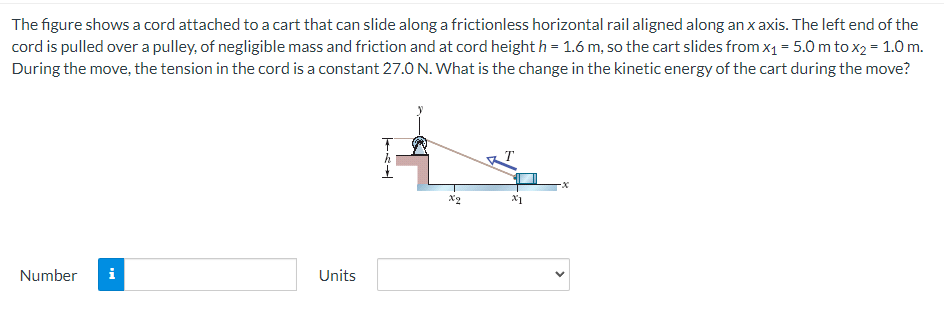 The figure shows a cord attached to a cart that can slide along a frictionless horizontal rail aligned along an x axis. The left end of the cord is pulled over a pulley, of negligible mass and friction and at cord height h = 1.6 m, so the cart slides from x1 = 5.0 m to x2 = 1.0 m. During the move, the tension in the cord is a constant 27.0 N. What is the change in the kinetic energy of the cart during the move? Number Units