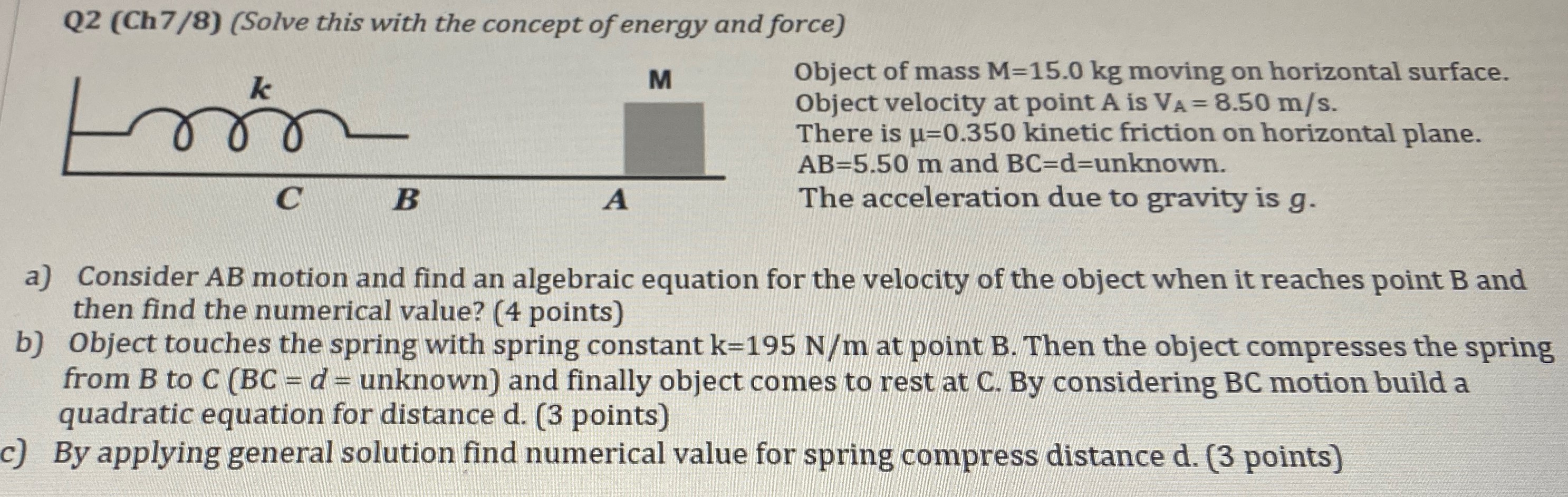 Q2 (Ch7/8) (Solve this with the concept of energy and force) Object of mass M = 15.0 kg moving on horizontal surface. Object velocity at point A is VA = 8.50 m/s. There is μ = 0.350 kinetic friction on horizontal plane. AB = 5.50 m and BC = d = unknown. The acceleration due to gravity is g. a) Consider AB motion and find an algebraic equation for the velocity of the object when it reaches point B and then find the numerical value? (4 points) b) Object touches the spring with spring constant k = 195 N/m at point B. Then the object compresses the spring from B to C(BC = d = unknown) and finally object comes to rest at C. By considering BC motion build a quadratic equation for distance d. (3 points) c) By applying general solution find numerical value for spring compress distance d. (3 points)