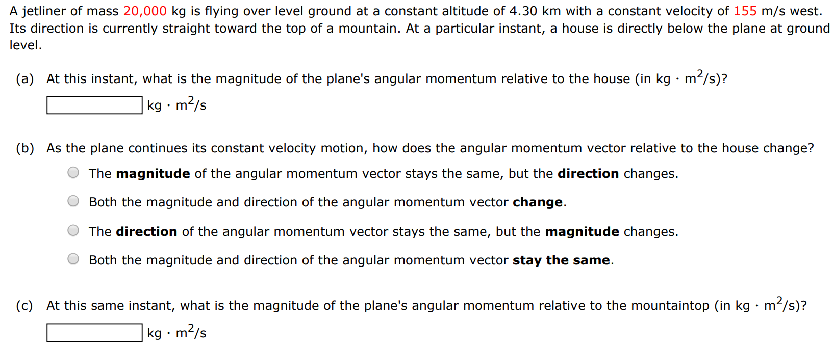 A jetliner of mass 20,000 kg is flying over level ground at a constant altitude of 4.30 km with a constant velocity of 155 m/s west. Its direction is currently straight toward the top of a mountain. At a particular instant, a house is directly below the plane at ground level. (a) At this instant, what is the magnitude of the plane's angular momentum relative to the house (in kg⋅m2/s )? kg⋅m2 /s (b) As the plane continues its constant velocity motion, how does the angular momentum vector relative to the house change? The magnitude of the angular momentum vector stays the same, but the direction changes. Both the magnitude and direction of the angular momentum vector change. The direction of the angular momentum vector stays the same, but the magnitude changes. Both the magnitude and direction of the angular momentum vector stay the same. (c) At this same instant, what is the magnitude of the plane's angular momentum relative to the mountaintop (in kg⋅m2 /s )? kg⋅m2/s 