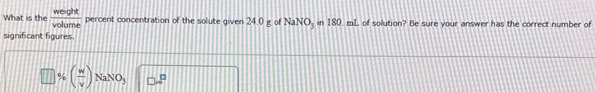 What is the weight volume percent concentration of the solute given 24.0 g of NaNO3 in 180. mL of solution? Be sure your answer has the correct number of significant figures. % (w/v) NaNO3