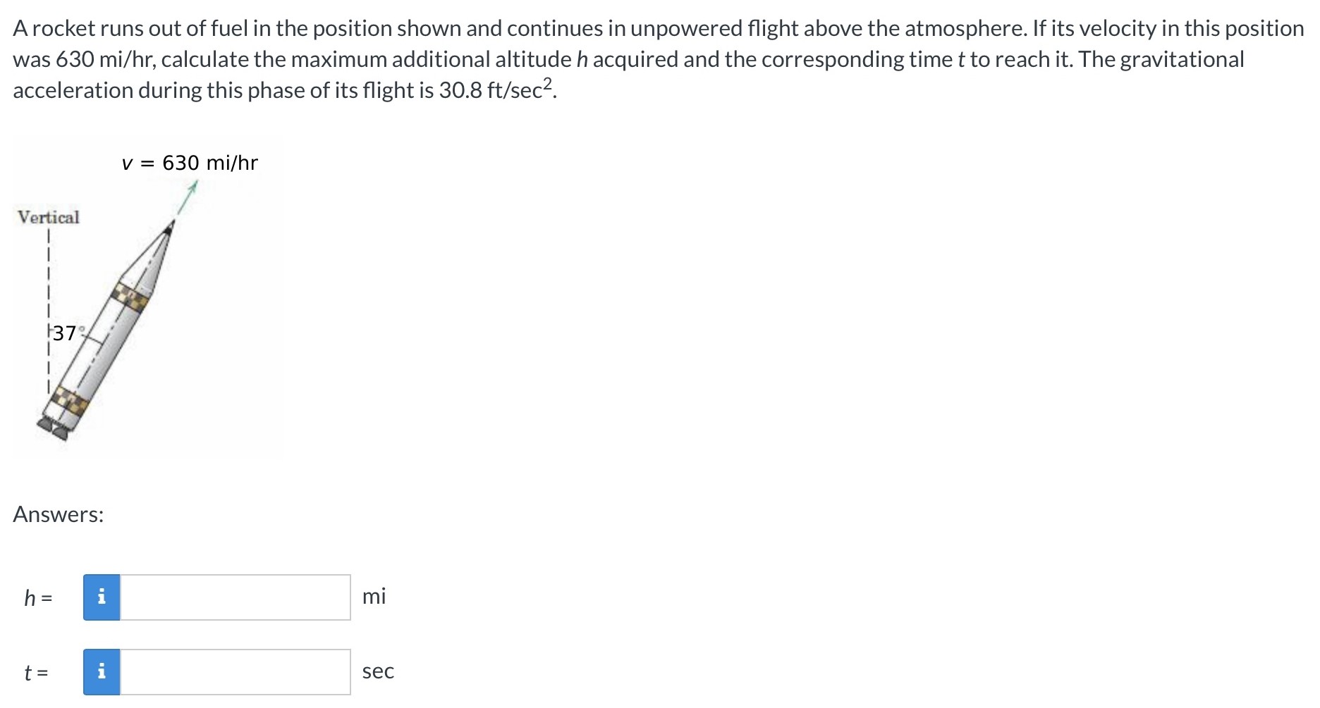 A rocket runs out of fuel in the position shown and continues in unpowered flight above the atmosphere. If its velocity in this position was 630 mi/hr, calculate the maximum additional altitude h acquired and the corresponding time t to reach it. The gravitational acceleration during this phase of its flight is 30.8 ft/sec2. v = 630 mi/hr Answers: h = mi t = sec