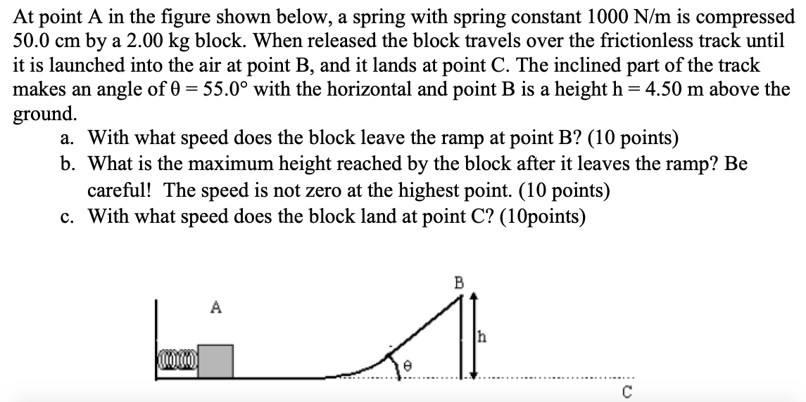 At point A in the figure shown below, a spring with spring constant 1000 N/m is compressed 50.0 cm by a 2.00 kg block. When released the block travels over the frictionless track until it is launched into the air at point B, and it lands at point C. The inclined part of the track makes an angle of θ = 55.0∘ with the horizontal and point B is a height h = 4.50 m above the ground. a. With what speed does the block leave the ramp at point B? (10 points) b. What is the maximum height reached by the block after it leaves the ramp? Be careful! The speed is not zero at the highest point. (10 points) c. With what speed does the block land at point C? (10 points)