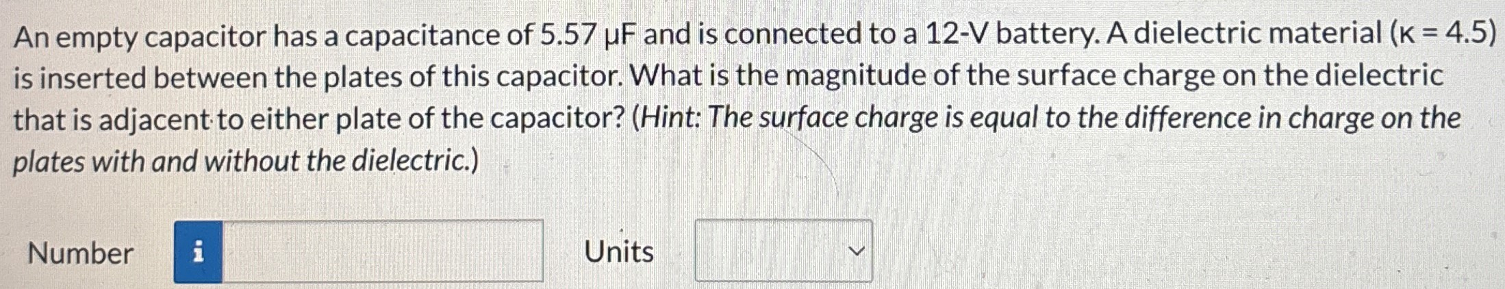 An empty capacitor has a capacitance of 5.57 μF and is connected to a 12−V battery. A dielectric material (k = 4.5) is inserted between the plates of this capacitor. What is the magnitude of the surface charge on the dielectric that is adjacent to either plate of the capacitor? (Hint: The surface charge is equal to the difference in charge on the plates with and without the dielectric.) Number Units