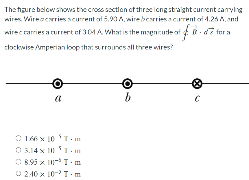 The figure below shows the cross section of three long straight current carrying wires. Wire a carries a current of 5.90 A, wire b carries a current of 4.26 A, and wire c carries a current of 3.04 A. What is the magnitude of ∮B→⋅ds→ for a clockwise Amperian loop that surrounds all three wires? 1.66×10−5 T⋅m 3.14×10−5 T⋅m 8.95×10−6 T⋅m 2.40×10−5 T⋅m