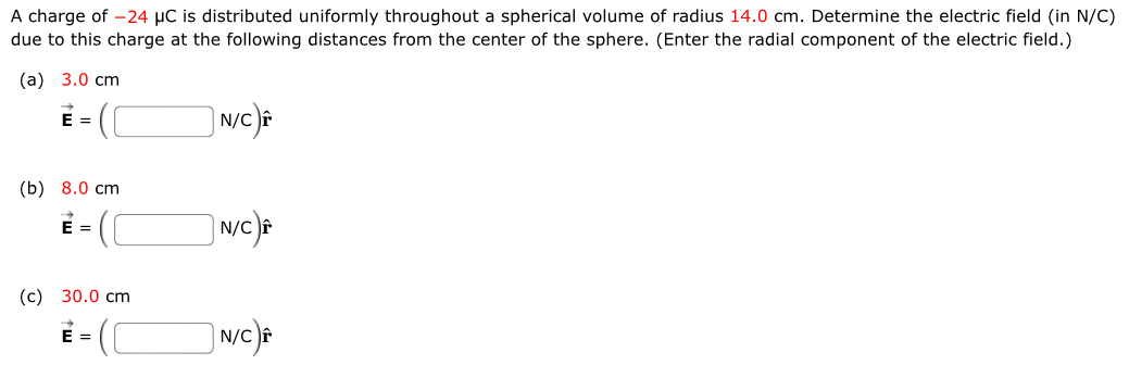 A charge of −24 μC is distributed uniformly throughout a spherical volume of radius 14.0 cm. Determine the electric field (in N/C) due to this charge at the following distances from the center of the sphere. (Enter the radial component of the electric field.) (a) 3.0 cm E→ = (N/C)r^ (b) 8.0 cm E→ = (N/C)r^ (c) 30.0 cm E→ = (N/C)r^