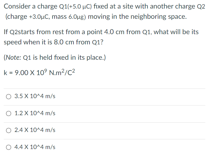 Consider a charge Q1 (+5.0 μC) fixed at a site with another charge Q2 (charge +3.0 μC, mass 6.0 μg ) moving in the neighboring space. If Q2 starts from rest from a point 4.0 cm from Q1, what will be its speed when it is 8.0 cm from Q1? (Note: Q1 is held fixed in its place. ) k = 9.00×109 N⋅m2/C2 3.5×10^4 m/s 1.2×10^4 m/s 2.4×10^4 m/s 4.4×10^4 m/s 