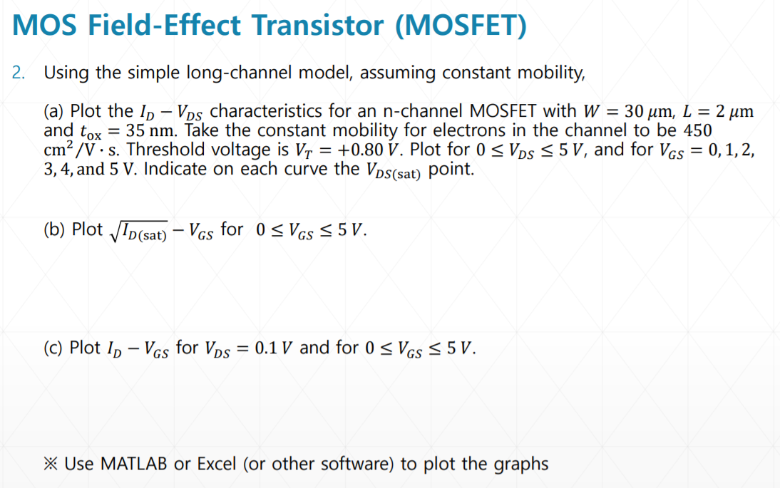 MOS Field-Effect Transistor (MOSFET) 2. Using the simple long-channel model, assuming constant mobility, (a) Plot the ID−VDS characteristics for an n-channel MOSFET with W = 30 μm, L = 2 μm and tox = 35 nm. Take the constant mobility for electrons in the channel to be 450 cm2 /V⋅s. Threshold voltage is VT = +0.80 V. Plot for 0 ≤ VDS ≤ 5 V, and for VGS = 0, 1, 2, 3, 4 and 5 V. Indicate on each curve the VDS (sat) point. (b) Plot ID(sat) −VGS for 0 ≤ VGS ≤ 5 V. (c) Plot ID−VGS for VDS = 0.1 V and for 0 ≤ VGS ≤ 5 V. Use MATLAB or Excel (or other software) to plot the graphs 