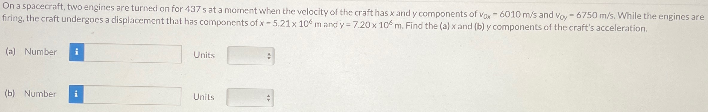 On a spacecraft, two engines are turned on for 437 s at a moment when the velocity of the craft has x and y components of v0x = 6010 m/s and v0y = 6750 m/s. While the engines are firing, the craft undergoes a displacement that has components of x = 5.21×106 m and y = 7.20×106 m. Find the (a) x and (b) y components of the craft's acceleration. (a) Number Units (b) Number Units