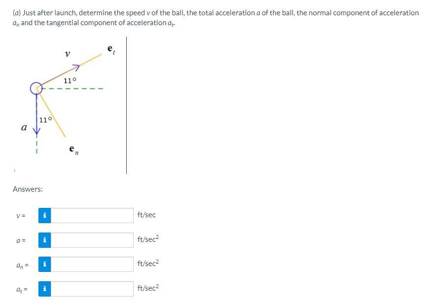 (a) Just after launch, determine the speed v of the ball, the total acceleration a of the ball, the normal component of acceleration an and the tangential component of acceleration at. Answers: V = ft/sec a = ft/sec2 an = ft/sec2 at = ft/sec2