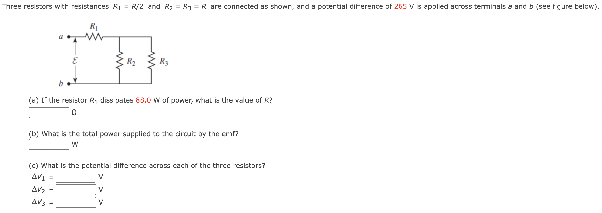 Three resistors with resistances R1 = R/2 and R2 = R3 = R are connected as shown, and a potential difference of 265 V is applied across terminals a and b (see figure below). (a) If the resistor R1 dissipates 88.0 W of power, what is the value of R? Ω (b) What is the total power supplied to the circuit by the emf? W (c) What is the potential difference across each of the three resistors? ΔV1 = V ΔV2 = V ΔV3 = V