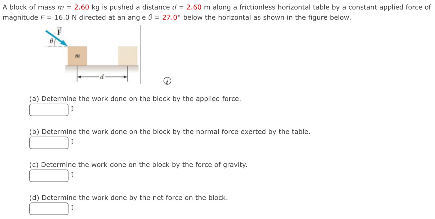 A block of mass m = 2.60 kg is pushed a distance d = 2.60 m along a frictionless horizontal table by a constant applied force of magnitude F = 16.0 N directed at an angle θ = 27.0∘ below the horizontal as shown in the figure below. (a) Determine the work done on the block by the applied force. (b) Determine the work done on the block by the normal force exerted by the table. (c) Determine the work done on the block by the force of gravity. (d) Determine the work done by the net force on the block. J