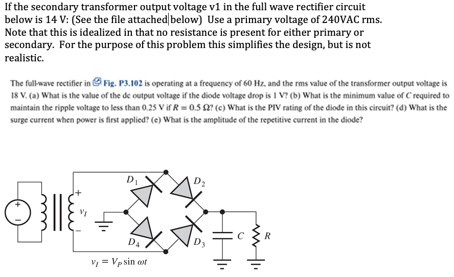 If the secondary transformer output voltage v1 in the full wave rectifier circuit below is 14 V: (See the file attached|below) Use a primary voltage of 240 VAC rms. Note that this is idealized in that no resistance is present for either primary or secondary. For the purpose of this problem this simplifies the design, but is not realistic. The full-wave rectifier in Fig. P3.102 is operating at a frequency of 60 Hz, and the rms value of the transformer output voltage is 18 V. (a) What is the value of the de output voltage if the diode voltage drop is 1 V? (b) What is the minimum value of C required to maintain the ripple voltage to less than 0.25 V if R = 0.5 Ω? (c) What is the PIV rating of the diode in this circuit? (d) What is the surge current when power is first applied? (e) What is the amplitude of the repetitive current in the diode?