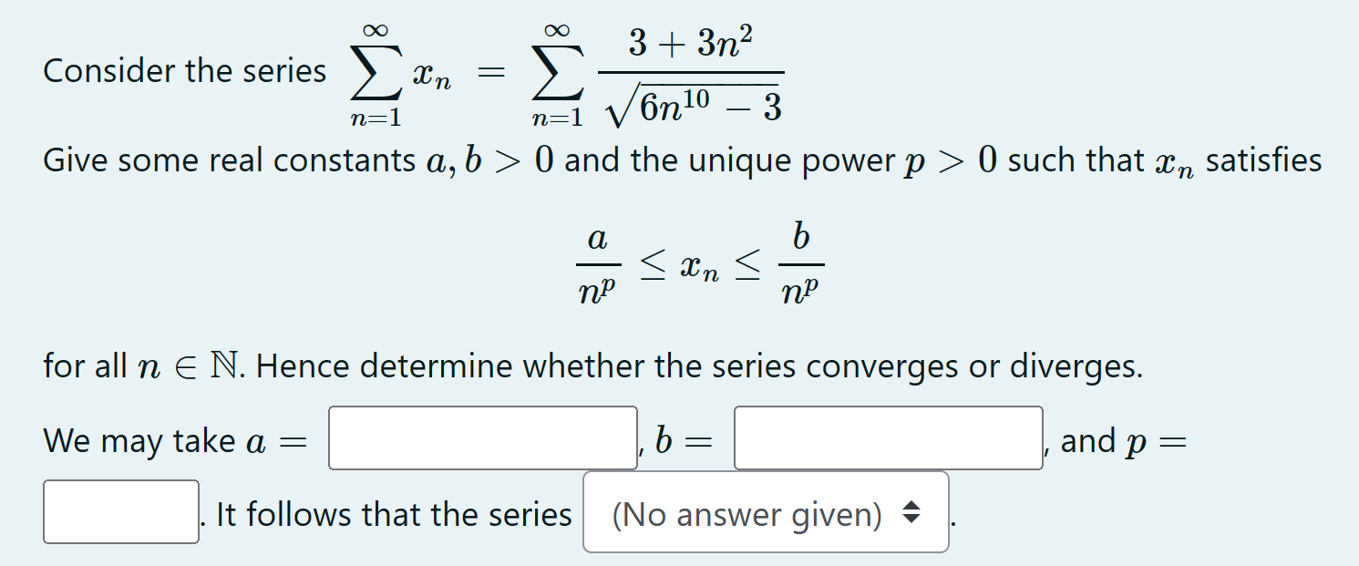 Consider the series ∑n = 1∞xn = ∑n = 1∞3+3 n26 n10−3 Give some real constants a, b > 0 and the unique power p > 0 such that xn satisfies anp ≤ xn ≤ bnp for all n∈N. Hence determine whether the series converges or diverges. We may take a = , b = and p = It follows that the series (No answer given) 