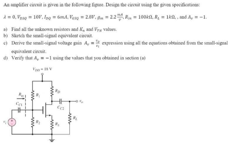 An amplifier circuit is given in the following figure. Design the circuit using the given specifications: λ = 0, VDSQ = 10 V, IDQ = 6 mA, VGSQ = 2.8 V, gm = 2.2 mA/V, Rin = 100 kΩ, RL = 1 kΩ, , and Av = −1. a) Find all the unknown resistors and Kn and VTN values. b) Sketch the small-signal equivalent circuit. c) Derive the small-signal voltage gain Av = vo/vi expression using all the equations obtained from the small-signal equivalent circuit. d) Verify that Av = −1 using the values that you obtained in section (a)