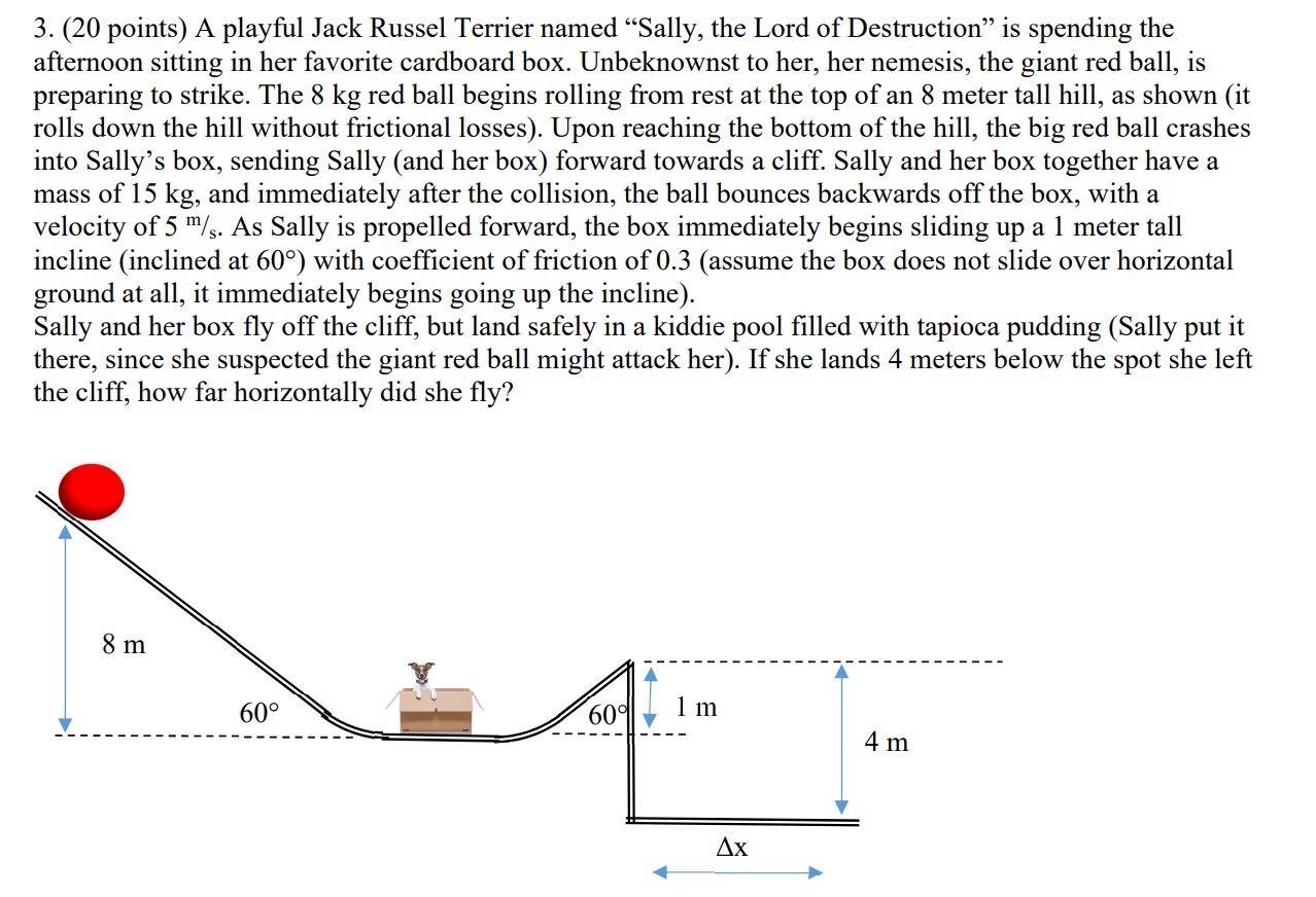 A playful Jack Russel Terrier named "Sally, the Lord of Destruction" is spending the afternoon sitting in her favorite cardboard box. Unbeknownst to her, her nemesis, the giant red ball, is preparing to strike. The 8 kg red ball begins rolling from rest at the top of an 8 meter tall hill, as shown (it rolls down the hill without frictional losses). Upon reaching the bottom of the hill, the big red ball crashes into Sally's box, sending Sally (and her box) forward towards a cliff. Sally and her box together have a mass of 15 kg, and immediately after the collision, the ball bounces backwards off the box, with a velocity of 5 m/s. As Sally is propelled forward, the box immediately begins sliding up a 1 meter tall incline (inclined at 60∘ ) with coefficient of friction of 0.3 (assume the box does not slide over horizontal ground at all, it immediately begins going up the incline). Sally and her box fly off the cliff, but land safely in a kiddie pool filled with tapioca pudding (Sally put it there, since she suspected the giant red ball might attack her). If she lands 4 meters below the spot she left the cliff, how far horizontally did she fly? 