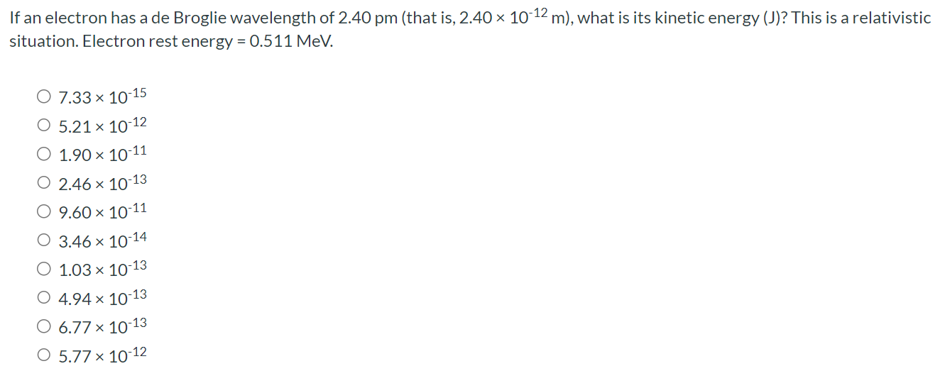 If an electron has a de Broglie wavelength of 2.40 pm (that is, 2.40×10−12 m), what is its kinetic energy (J)? This is a relativistic situation. Electron rest energy = 0.511 MeV. 7.33×10−15 5.21×10−12 1.90×10−11 2.46×10−13 9.60×10−11 3.46×10−14 1.03×10−13 4.94×10−13 6.77×10−13 5.77×10−12