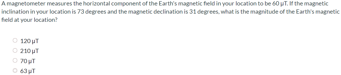 A magnetometer measures the horizontal component of the Earth's magnetic field in your location to be 60 μT. If the magnetic inclination in your location is 73 degrees and the magnetic declination is 31 degrees, what is the magnitude of the Earth's magnetic field at your location? 120 μT 210 μT 70 μT 63 μT