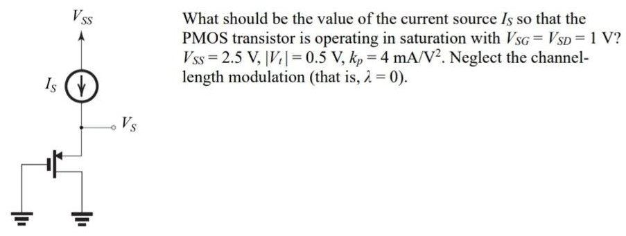 What should be the value of the current source IS so that the PMOS transistor is operating in saturation with VSG = VSD = 1 V? VSS = 2.5 V, |Vt| = 0.5 V, kp = 4 mA/V2. Neglect the channel-length modulation (that is, λ = 0 ).