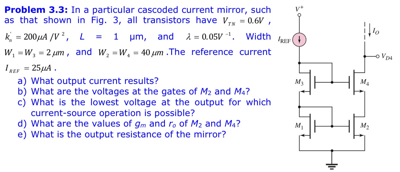 Problem 3.3: In a particular cascoded current mirror, such as that shown in Fig. 3, all transistors have VTN = 0.6 V, kn′ = 200 μA/V2, L = 1 μm, and λ = 0.05 V−1. Width W1 = W3 = 2 μm, and W2 = W4 = 40 μm. The reference current IREF = 25 μA a) What output current results? b) What are the voltages at the gates of M2 and M4 ? c) What is the lowest voltage at the output for which current-source operation is possible? d) What are the values of gm and r0 of M2 and M4 ? e) What is the output resistance of the mirror? 