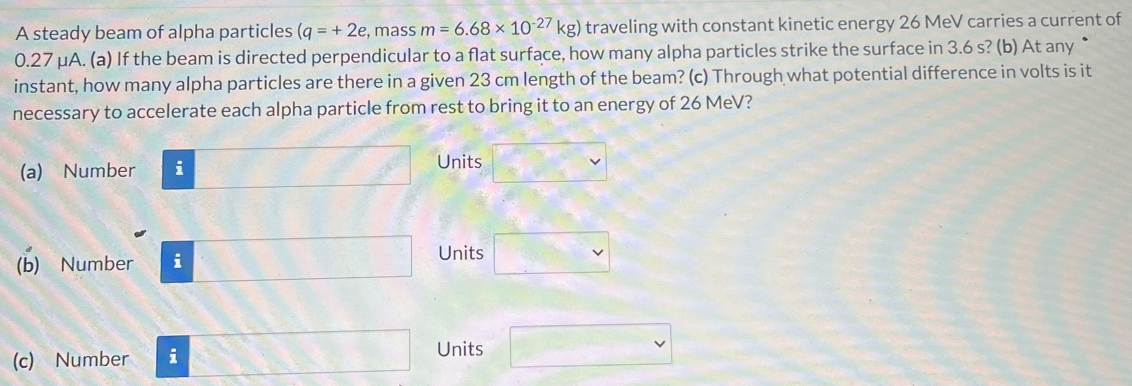 A steady beam of alpha particles (q = +2e, mass m = 6.68×10−27 kg) traveling with constant kinetic energy 26 MeV carries a current of 0.27 μA. (a) If the beam is directed perpendicular to a flat surface, how many alpha particles strike the surface in 3.6 s? (b) At any instant, how many alpha particles are there in a given 23 cm length of the beam? (c) Through what potential difference in volts is it necessary to accelerate each alpha particle from rest to bring it to an energy of 26 MeV? (a) Number Units (b) Number Units (c) Number Units