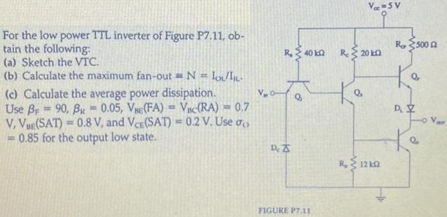 For the low power TTL inverter of Figure P7.11, obtain the following: (a) Sketch the VTC. (b) Calculate the maximum fan-out = N = IOL/IIL. (c) Calculate the average power dissipation. Use βF = 90, βR = 0.05, VBE(FA) = VBC(RA) = 0.7 V, VBE(SAT) = 0.8 V, and VCT(SAT) = 0.2 V. Use σo = 0.85 for the output low state.