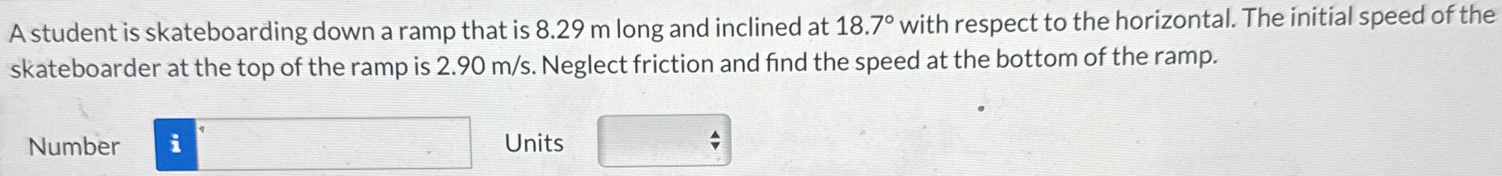 A student is skateboarding down a ramp that is 8.29 m long and inclined at 18.7∘ with respect to the horizontal. The initial speed of the skateboarder at the top of the ramp is 2.90 m/s. Neglect friction and find the speed at the bottom of the ramp. Number Units