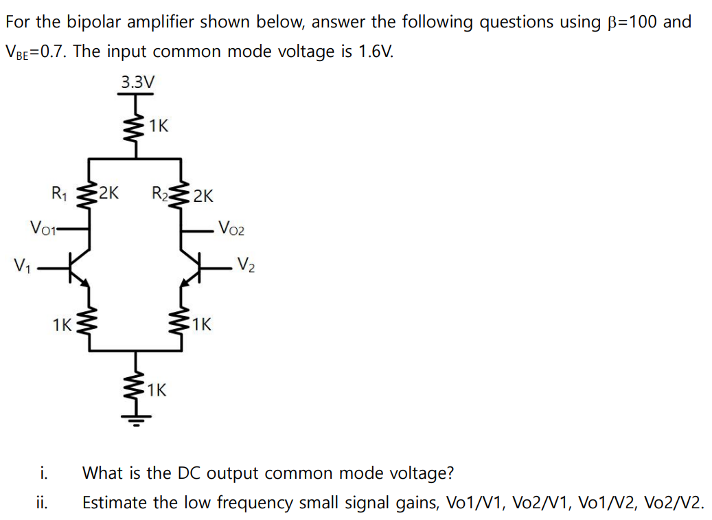 For the bipolar amplifier shown below, answer the following questions using β = 100 and VBE = 0.7. The input common mode voltage is 1.6 V. i. What is the DC output common mode voltage? ii. Estimate the low frequency small signal gains, Vo1/V1, Vo2/V1, Vo1/V2, Vo2/V2. 