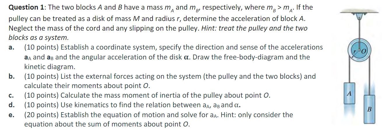 The two blocks A and B have a mass mA and mB′, respectively, where mB > mA. If the pulley can be treated as a disk of mass M and radius r, determine the acceleration of block A. Neglect the mass of the cord and any slipping on the pulley. Hint: treat the pulley and the two blocks as a system. a. (10 points) Establish a coordinate system, specify the direction and sense of the accelerations aA and aB and the angular acceleration of the disk α. Draw the free-body-diagram and the kinetic diagram. b. (10 points) List the external forces acting on the system (the pulley and the two blocks) and calculate their moments about point O. c. (10 points) Calculate the mass moment of inertia of the pulley about point O. d. (10 points) Use kinematics to find the relation between aA, aB and α. e. (20 points) Establish the equation of motion and solve for aA. Hint: only consider the equation about the sum of moments about point O.