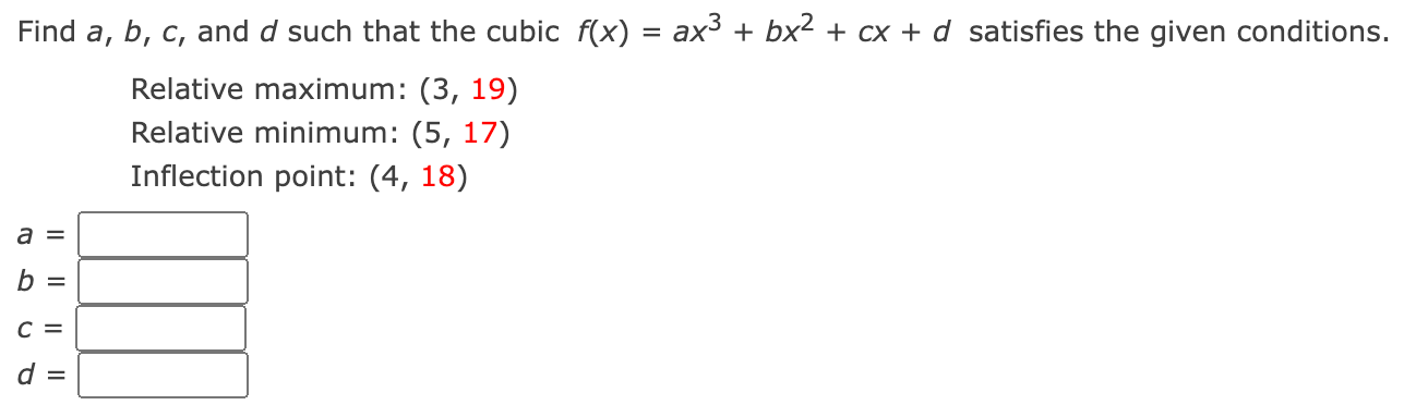 Find a, b, c, and d such that the cubic f(x) = ax3 + bx2 + cx + d satisfies the given conditions. Relative maximum: (3, 19) Relative minimum: (5, 17) Inflection point: (4, 18) a = b = c = d = 