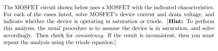 The MOSFET circuit shown below uses a MOSFET with the indicated characteristics. For each of the cases listed, solve MOSFET's device current and drain voltage, and indicate whether the device is operating in saturation or triode. [Hint: To perform this analysis, the usual procedure is to assume the device is in saturation, and solve accordingly. Then check for consistency. If the result is inconsistent, then you must repeat the analysis using the triode equation.] (A) vG = 0.25 V (B) vG = 0.74 V (C) vG = 3 V (D) Assuming the device is in deep triode (i.e. it is in the linear region), solve for the case when vG = 5 V by approximating the device as a resistor with resistance RON.