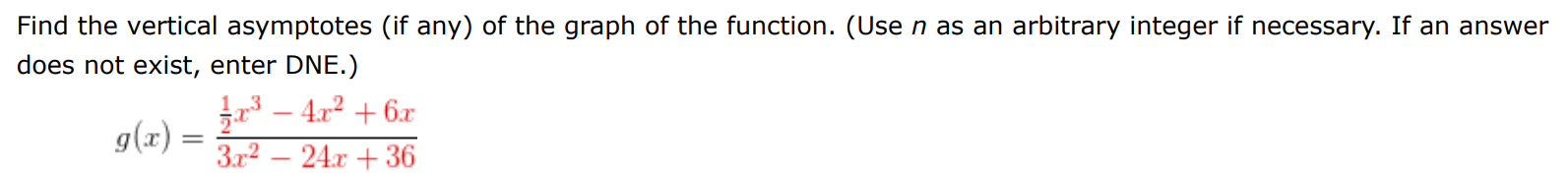 Find the vertical asymptotes (if any) of the graph of the function. (Use n as an arbitrary integer if necessary. If an answer does not exist, enter DNE. ) g(x) = 12 x3 − 4x2 + 6x 3x2 − 24x + 36