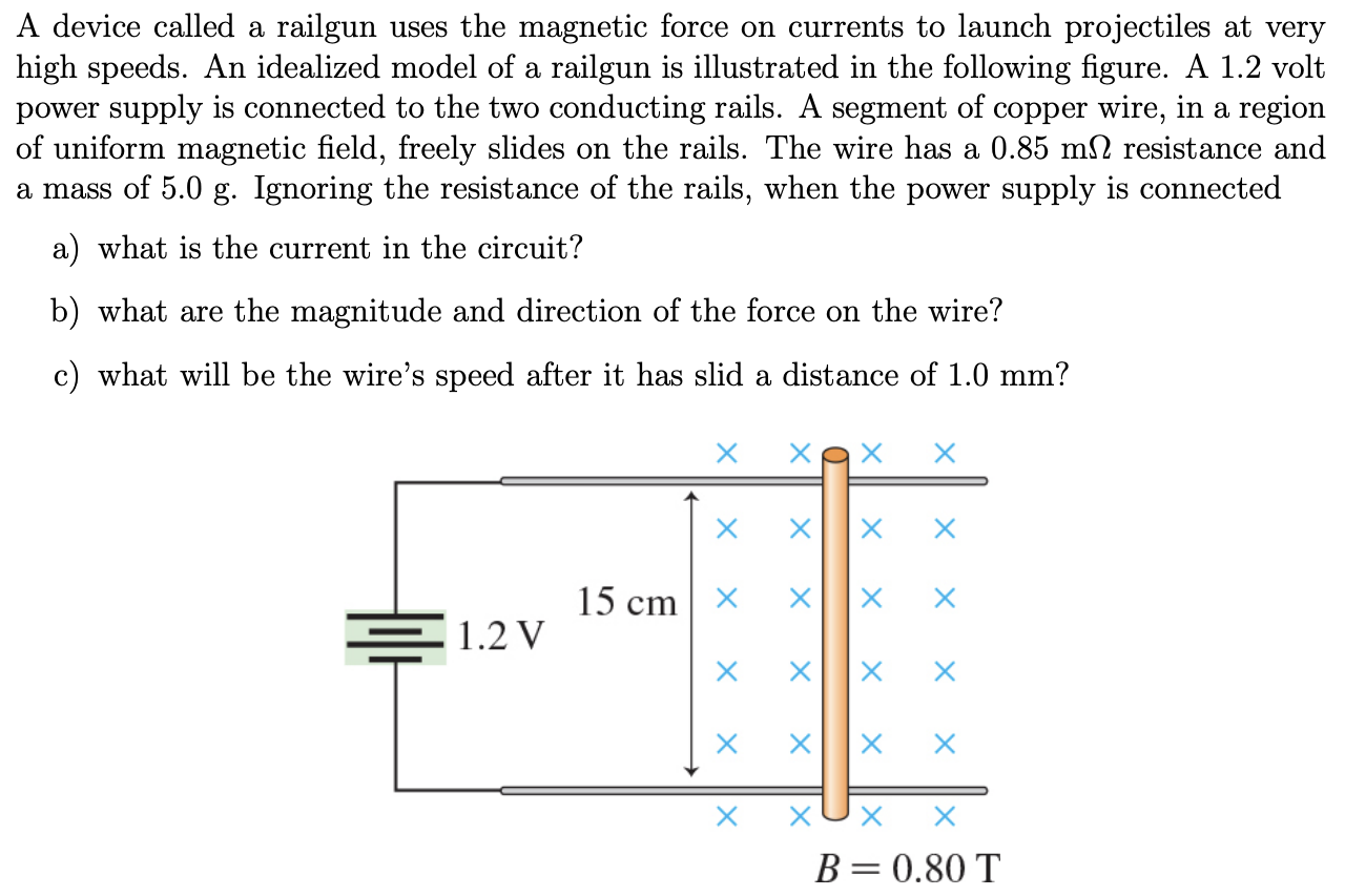 A device called a railgun uses the magnetic force on currents to launch projectiles at very high speeds. An idealized model of a railgun is illustrated in the following figure. A 1.2 volt power supply is connected to the two conducting rails. A segment of copper wire, in a region of uniform magnetic field, freely slides on the rails. The wire has a 0.85 mΩ resistance and a mass of 5.0 g. Ignoring the resistance of the rails, when the power supply is connected a) what is the current in the circuit? b) what are the magnitude and direction of the force on the wire? c) what will be the wire's speed after it has slid a distance of 1.0 mm?