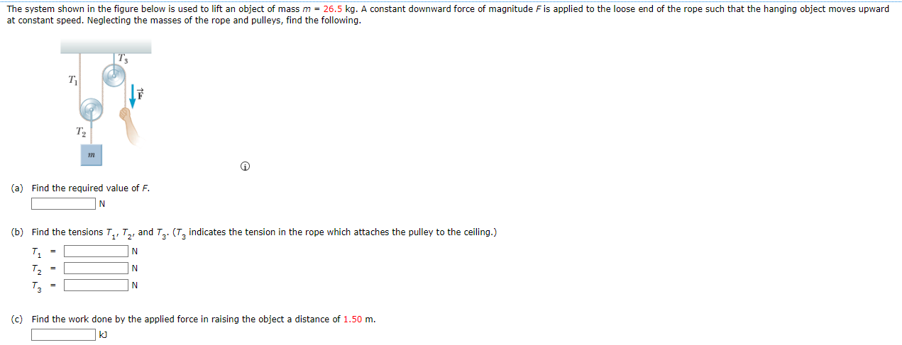 The system shown in the figure below is used to lift an object of mass m = 26.5 kg. A constant downward force of magnitude F is applied to the loose end of the rope such that the hanging object moves upward at constant speed. Neglecting the masses of the rope and pulleys, find the following. (a) Find the required value of F. N (b) Find the tensions T1′T2′ and T3. (T3 indicates the tension in the rope which attaches the pulley to the ceiling.) T1 = N T2 = N T3 = N (c) Find the work done by the applied force in raising the object a distance of 1.50 m. kJ