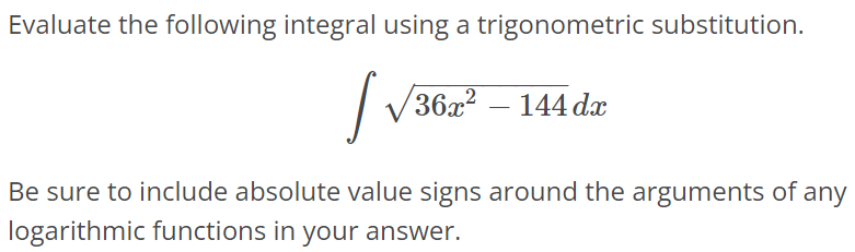 Evaluate the following integral using a trigonometric substitution. ∫ √36x^2 - 144dx Be sure to include absolute value signs around the arguments of any logarithmic functions in your answer.