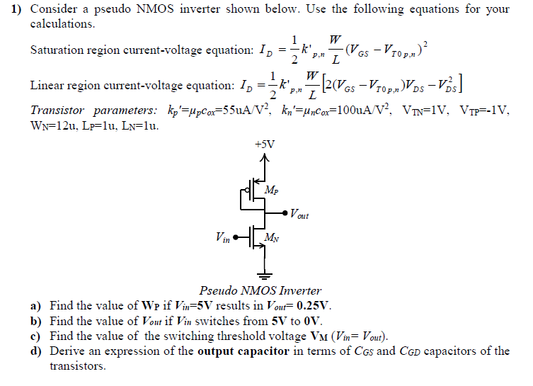 Consider a pseudo NMOS inverter shown below. Use the following equations for your calculations. Saturation region current-voltage equation: ID = 12 kp, n′p, nWL(VGS−VT0 p, n)2 Linear region current-voltage equation: ID = 12 kp, n′WL[2(VGS−VT0 p, n)VDS−VDS2] Transistor parameters: kp′ = μpcox = 55 uA/V2, kn′ = μncox = 100 uA/V2, VTN = 1 V, VTP = −1 V, WN = 12 u, LP = 1 u, LN = 1 u. Pseudo NMOS Inverter a) Find the value of WP if Vin = 5 V results in Vout = 0.25 V. b) Find the value of Vout if Vin switches from 5 V to 0 V. c) Find the value of the switching threshold voltage VM(Vin = Vout ). d) Derive an expression of the output capacitor in terms of CGS and CGD capacitors of the transistors. 