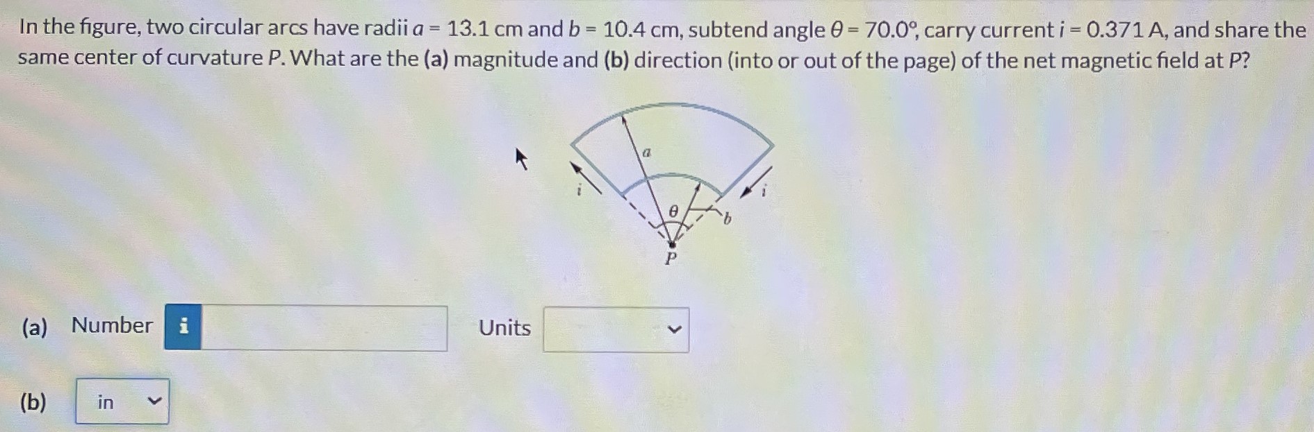 In the figure, two circular arcs have radii a = 13.1 cm and b = 10.4 cm, subtend angle θ = 70.0∘, carry current i = 0.371 A, and share the same center of curvature P. What are the (a) magnitude and (b) direction (into or out of the page) of the net magnetic field at P? (a) Number Units (b)