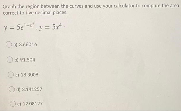 Graph the region between the curves and use your calculator to compute the area correct to five decimal places. y = 5e1−x2, y = 5x4 a) 3.66016 b) 91.504 c) 18.3008 d) 3.141257 e) 12.08127