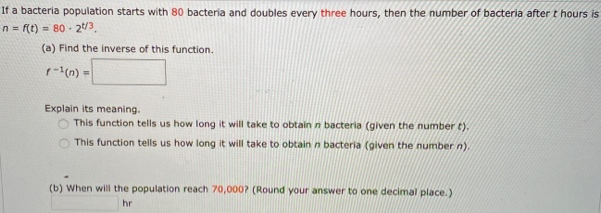 If a bacteria population starts with 80 bacteria and doubles every three hours, then the number of bacteria after t hours is n = f(t) = 80⋅2 t/3 (a) Find the inverse of this function. f−1(n) = Explain its meaning. This function tells us how long it will take to obtain n bacteria (given the number t). This function tells us how long it will take to obtain n bacteria (given the number n). (b) When will the population reach 70, 000? (Round your answer to one decimal place.) hr