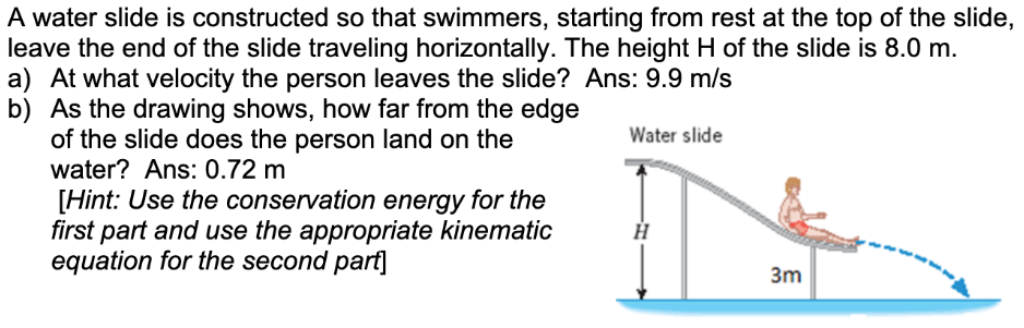 A water slide is constructed so that swimmers, starting from rest at the top of the slide, leave the end of the slide traveling horizontally. The height H of the slide is 8.0 m. a) At what velocity the person leaves the slide? Ans: 9.9 m/s b) As the drawing shows, how far from the edge of the slide does the person land on the water? Ans: 0.72 m [Hint: Use the conservation energy for the first part and use the appropriate kinematic equation for the second part]