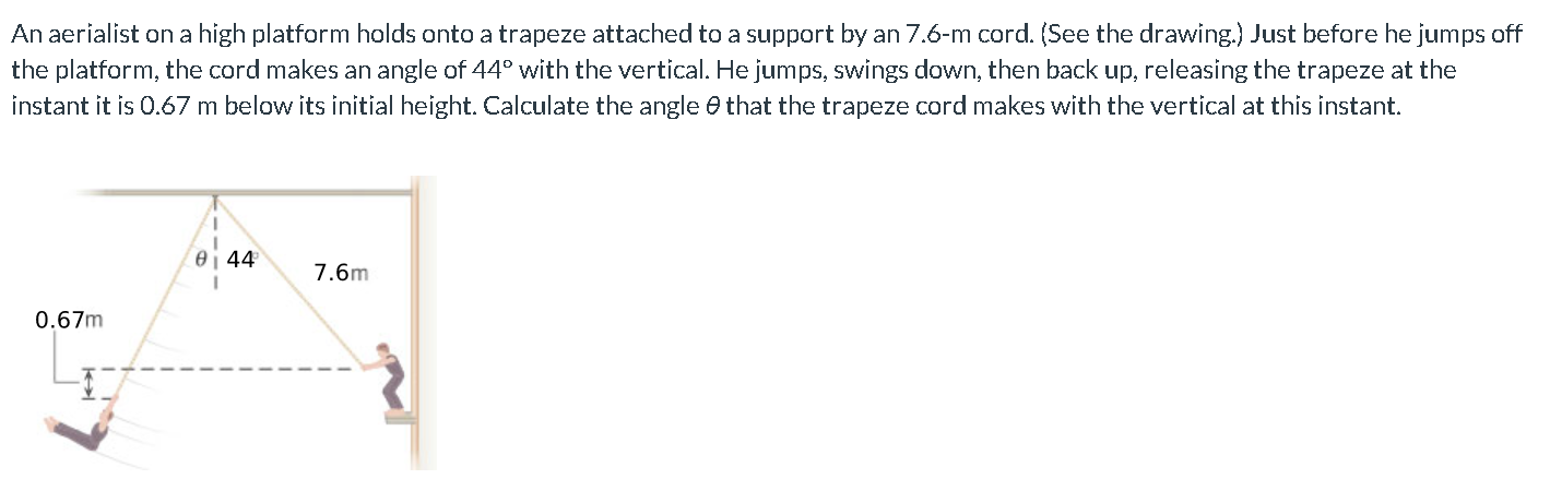 An aerialist on a high platform holds onto a trapeze attached to a support by an 7.6-m cord. (See the drawing.) Just before he jumps off the platform, the cord makes an angle of 44∘ with the vertical. He jumps, swings down, then back up, releasing the trapeze at the instant it is 0.67 m below its initial height. Calculate the angle θ that the trapeze cord makes with the vertical at this instant.