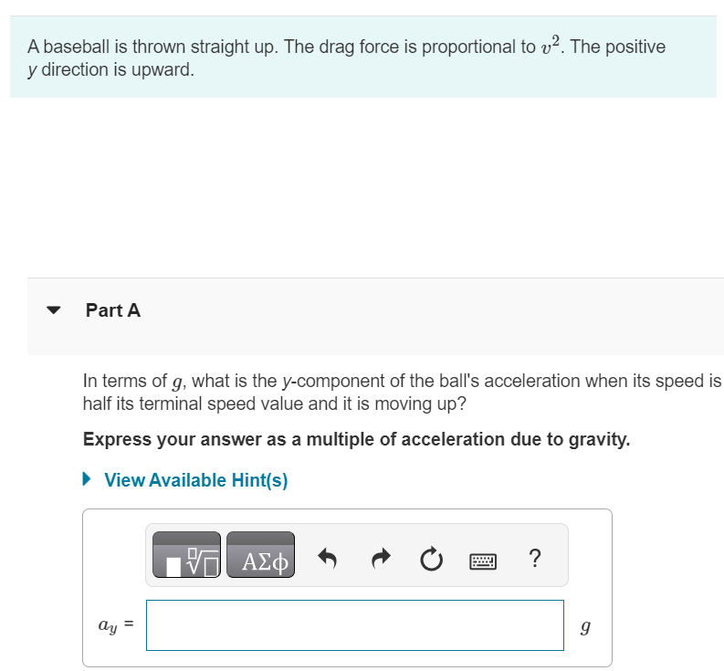 A baseball is thrown straight up. The drag force is proportional to v2. The positive y direction is upward. Part A In terms of g, what is the y-component of the ball's acceleration when its speed is half its terminal speed value and it is moving up? Express your answer as a multiple of acceleration due to gravity. View Available Hint(s) ay = g Part B In terms of g, what is the y-component of the ball's acceleration when its speed is half its terminal speed and it is moving back down? Express your answer as a multiple of acceleration due to gravity. View Available Hint(s) ay = g 