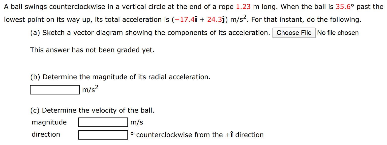 A ball swings counterclockwise in a vertical circle at the end of a rope 1.23 m long. When the ball is 35.6∘ past the lowest point on its way up, its total acceleration is (−17.4 i^ + 24.3 j^) m/s2. For that instant, do the following. (a) Sketch a vector diagram showing the components of its acceleration. Choose File No file chosen This answer has not been graded yet. (b) Determine the magnitude of its radial acceleration. m/s2 (c) Determine the velocity of the ball. magnitude m/s direction