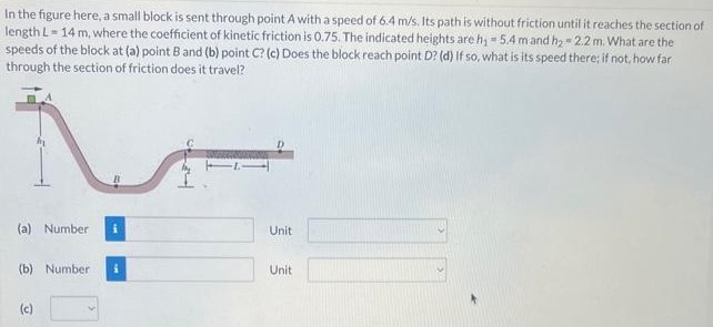 In the figure here, a small block is sent through point A with a speed of 6.4 m/s. Its path is without friction until it reaches the section of length L = 14 m, where the coefficient of kinetic friction is 0.75. The indicated heights are h1 = 5.4 m and h2 = 2.2 m. What are the speeds of the block at (a) point B and (b) point C? (c) Does the block reach point D? (d) If so, what is its speed there if not, how far through the section of friction does it travel? (a) Number Unit (b) Number Unit (c)